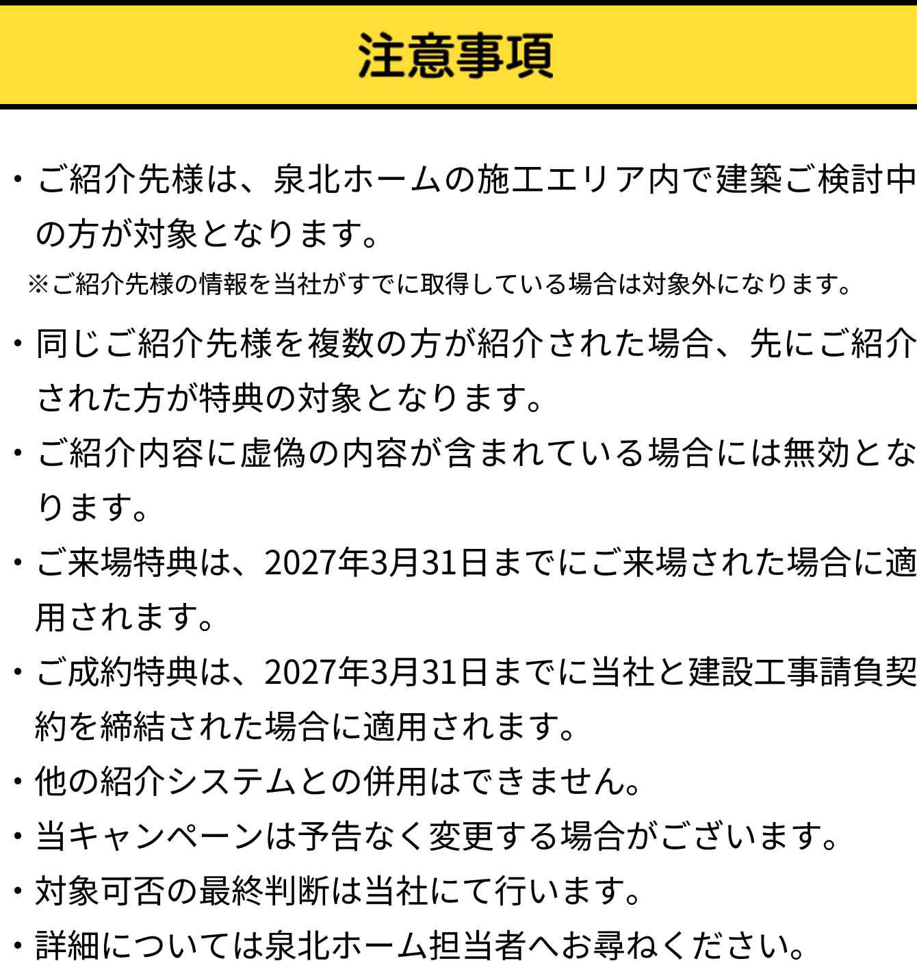 注意事項。泉北ホーム施工エリア内で建築検討中の方が対象。紹介された方が既に紹介を受けている場合や来場済みの場合は対象外。紹介後6か月以内の契約で特典進呈。契約後は1年以上の契約継続が必要。契約内容により対象外となる場合あり。学校・幼稚園・スーモカウンターなど紹介システムを利用した場合も対象外。詳細は泉北ホーム担当者へ問い合わせ。