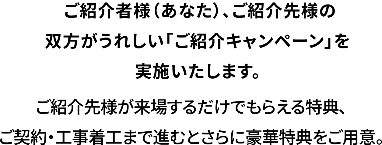  ご紹介した方（あなた）、ご紹介された方の双方がうれしい「ご紹介キャンペーン」を実施いたします。ご紹介された方が来場するだけでもらえる特典、さらにご契約時には豪華特典をご用意。