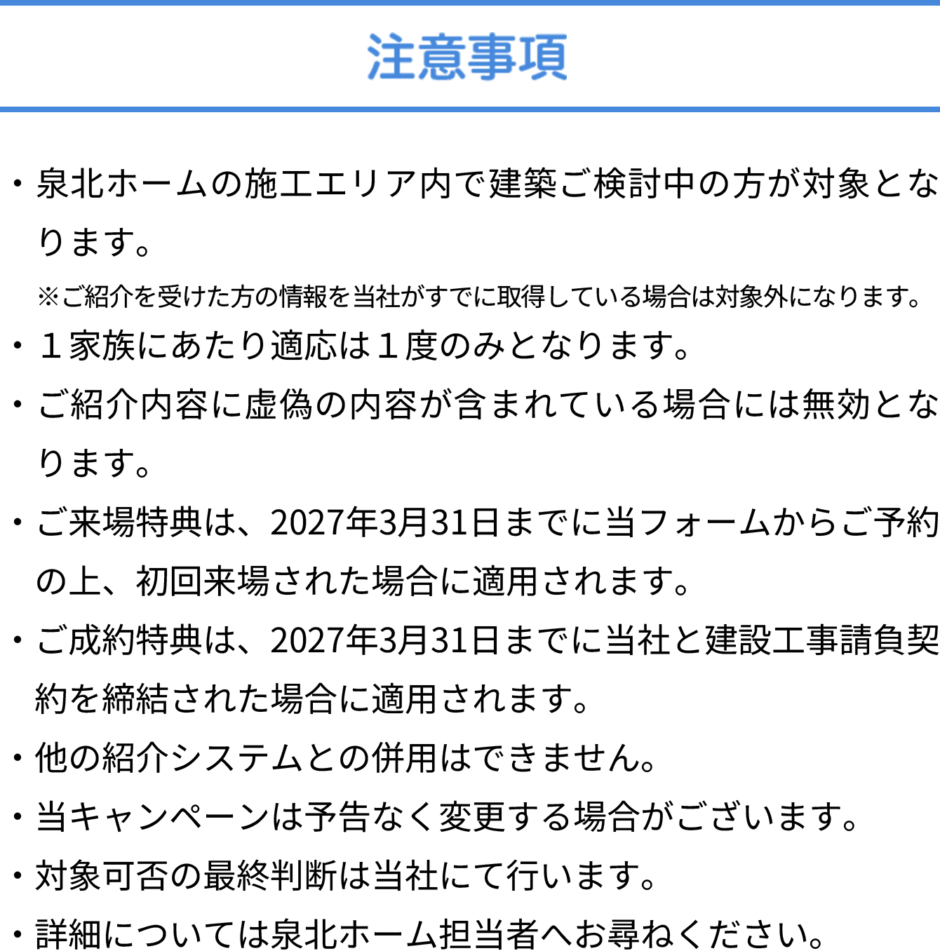 注意事項 ・泉北ホームの施工エリア内で建築ご検討中の方が対象となります。・ご紹介内容に虚偽の内容が含まれている場合には無効となります。・ご紹介後、初回来場いただいた日から1年以内にご契約された場合のみ適用されます。・他の紹介キャンペーン、学校生協・スーモカウンターなど紹介システムとの併用はできません。また、当キャンペーンは予告なく変更する場合がございます。予めご了承ください。・詳細については泉北ホーム担当者へお尋ねください。