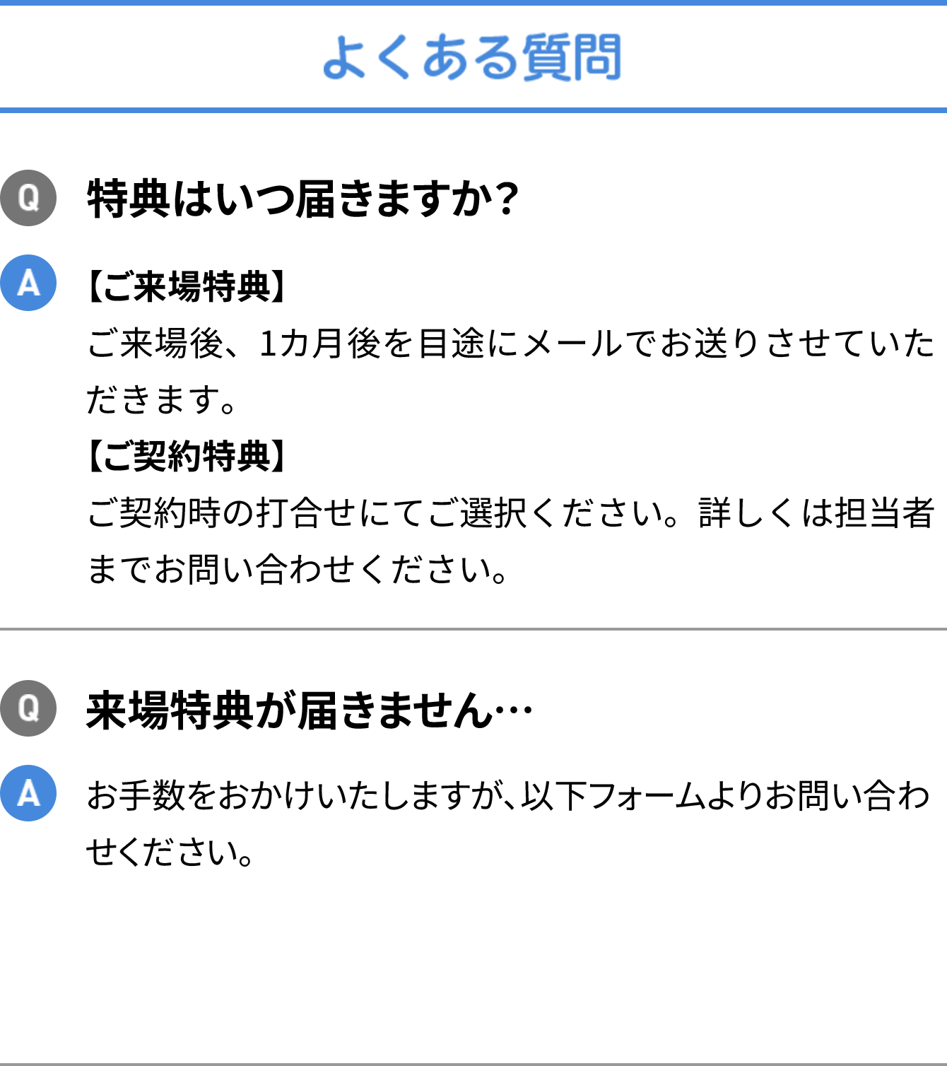よくある質問 Q特典はいつ届きますか？  A 【ご来場特典】ご来場後、1カ月後を目途にメールでお送りさせていただきます。【ご契約特典】ご契約時の打合せにてご選択ください。詳しくは担当者までお問い合わせください。 Q来場特典が届きません…  Aお手数をおかけいたしますが、以下フォームよりお問い合わせください。