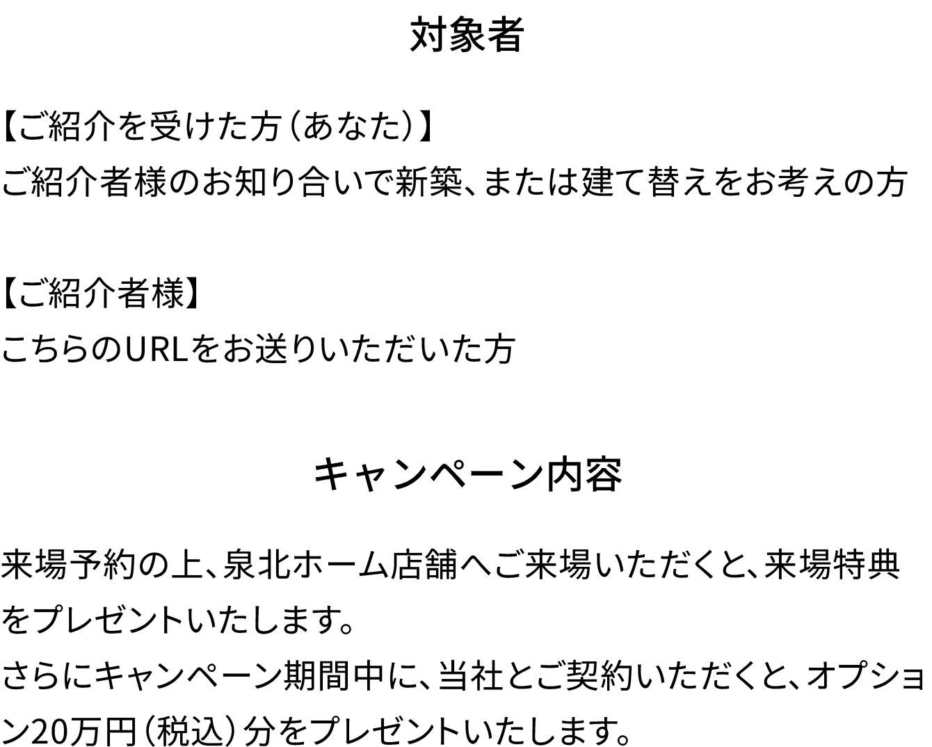 対象者 【あなた】紹介者のお知り合いで新築、または建て替えをお考えの方 【紹介者様】こちらのURLをお送りいただいた方 キャンペーン内容 来場予約の上、泉北ホーム店舗へご来場いただくと、来場特典をプレゼントいたします。さらにキャンペーン期間中に、弊社でご契約いただくと、オプション20万円分をプレゼントいたします。