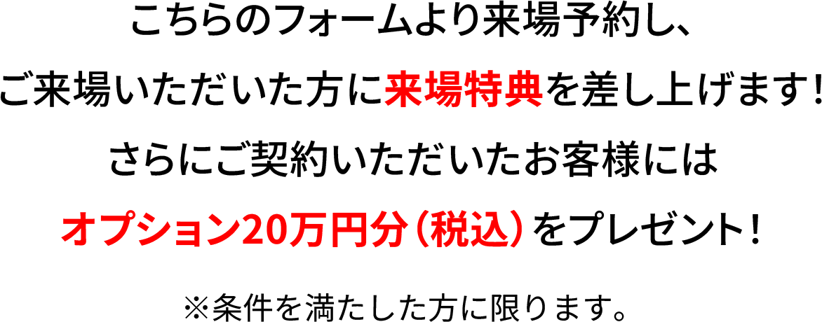  こちらのフォームより来場予約し、ご来場いただいた方に来場特典を差し上げます！ さらにご契約いただいたお客様にはオプション20万円分をプレゼント！さらにご契約時には豪華特典をご用意。