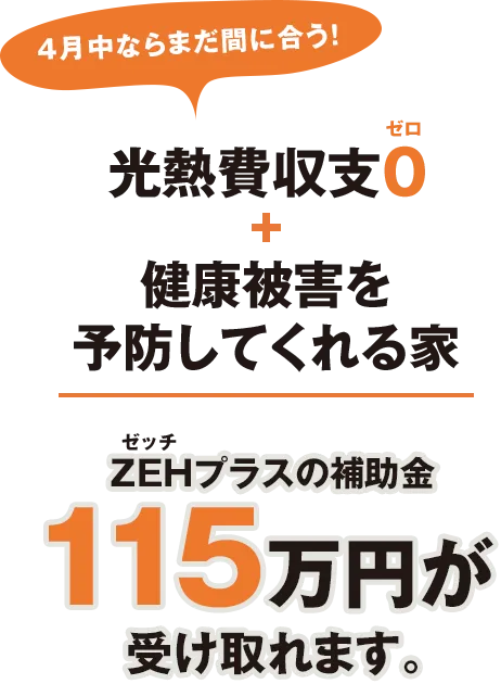 4月中ならまだ間に合う！ 光熱費収支0(ゼロ) + 健康被害を 予防してくれる家 ZEH(ゼッチ)プラスの補助金115万円が受け取れます。