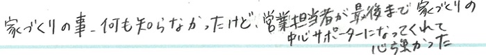 家づくりの事、何も知らなかったけど、営業担当者が最後まで家づくりの中心サポーターになってくれて心強かった。